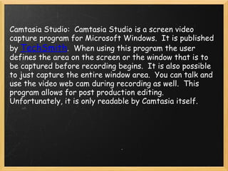     Camtasia Studio:  Camtasia Studio is a screen video capture program for Microsoft Windows.  It is published by  TechSmith .  When using this program the user defines the area on the screen or the window that is to be captured before recording begins.  It is also possible to just capture the entire window area.  You can talk and use the video web cam during recording as well.  This program allows for post production editing.  Unfortunately, it is only readable by Camtasia itself. 