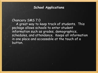 School Applications Chancery SMS 7.0      A great way to keep track of students.  This package allows schools to enter student information such as grades, demographics, schedules, and attendance.  Keeps all information in one place and accessable at the touch of a button. 
