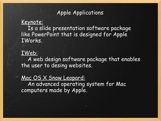 Apple Applications Keynote:      Is a slide presentation software package like PowerPoint that is designed for Apple IWorks. IWeb:      A web design software package that enables the user to desing websites. Mac OS X Snow Leopard:      An advanced operating system for Mac computers made by Apple. 