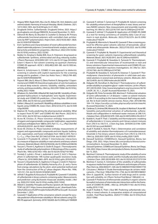 P. Cysewski, M. Przybyłek, T. Jeliński. Reference solvent method for sulfanilamide
8
2. Hegazy WAH, Rajab AAH, Abu Lila AS, Abbas HA. Anti-diabetics and
antimicrobials: Harmony of mutual interplay. World J Diabetes. 2021;
12(11):1832–1855. doi:10.4239/wjd.v12.i11.1832
3. Drugbank Online. Sulfanilamide. Drugbank Online; 2023. https://
go.drugbank.com/drugs/DB00259. Accessed November 15, 2023.
4. Odnoroh M, Marty JD, Bourdon V, Coutelier O, Destarac M. Primary
sulfonamide-functional polymers with controlled chain architec-
tures by RAFT polymerisation. Polym Chem. 2023;14(33):3821–3826.
doi:10.1039/D3PY00629H
5. Erol I. Synthesis and characterization of novel sulfonamide function-
alized maleimide polymers: Conventional kinetic analysis, antimicro-
bial activity and dielectric properties. JMolStruct. 2022;1255:132362.
doi:10.1016/j.molstruc.2022.132362
6. Reddy CU, Amalraj A, Reddy BSR, Arun A. Polymeric drug based on
sulfanilamide: Synthesis, antimicrobial and drug releasing studies.
J Pharm Pharmacol. 2010;59(9):1207–1213. doi:10.1211/jpp.59.9.0004
7. Eckert F, Klamt A. Fast solvent screening via quantum chemistry:
COSMO‐RS approach. AIChE J. 2002;48(2):369–385. doi:10.1002/aic.
690480220
8. Klamt A, Schüürmann G. COSMO: A new approach to dielectric
screening in solvents with explicit expressions for the screening
energy and its gradient. J Chem Soc Perkin Trans 2. 1993;5:799–805.
doi:10.1039/P29930000799
9. Popović BM, Uka D, Alioui O, Ždero Pavlović R, Benguerba Y. Experi-
mental and COSMO-RS theoretical exploration of rutin formulations
in natural deep eutectic solvents: Solubility, stability, antioxidant
activity, and bioaccessibility. JMolLiq. 2022;359:119266. doi:10.1016/j.
molliq.2022.119266
10. AlSaleemSS,ZahidWM,AlNashefIM,Hadj-KaliMK.Solubilityofhalo-
genated hydrocarbons in hydrophobic ionic liquids: Experimen-
tal study and COSMO-RS prediction. J Chem Eng Data. 2015;60(10):
2926–2936. doi:10.1021/acs.jced.5b00310
11. KahlenJ,MasuchK,LeonhardK.Modellingcellulosesolubilitiesinionic
liquids using COSMO-RS. Green Chem. 2010;12(12):2172. doi:10.1039
/c0gc00200c
12. Klajmon M. Purely predicting the pharmaceutical solubility: What
to expect from PC-SAFT and COSMO-RS? Mol Pharm. 2022;19(11):
4212–4232. doi:10.1021/acs.molpharmaceut.2c00573
13. Acree W, Chickos JS. Phase transition enthalpy measurements
oforganicandorganometalliccompounds:Sublimation,vaporization
andfusionenthalpiesfrom1880to2015.Part1:C1−C10.JPhysChemRef.
2016;45(3):033101. doi:10.1063/1.4948363
14. Acree W, Chickos JS. Phase transition enthalpy measurements of
organic and organometallic compounds and ionic liquids: Sublima-
tion, vaporization, and fusion enthalpies from 1880 to 2015. Part 2:
C11–C192. J Phys Chem Ref. 2017;46(1):013104. doi:10.1063/1.4970519
15. Cysewski P, Przybyłek M, Jeliński T. Intermolecular interactions
asameasureofdapsonesolubilityinneatsolventsandbinarysolvent
mixtures.Materials(Basel).2023;16(18):6336.doi:10.3390/ma16186336
16. Toscani S, Thorén S, Agafonov V, Céolin R, Dugué J. Thermodynamic
study of sulfanilamide polymorphism: (I) Monotropy of the α-variety.
Pharm Res. 1995;12(10):1453–1456. doi:10.1023/A:1016271017802
17. Trontelj Z, Lužnik J, Pirnat J, Jazbinšek V, Lavrič Z, Srčič S. Polymor-
phism in sulfanilamide: 14N nuclear quadrupole resonance study.
J Pharm Sci. 2019;108(9):2865–2870. doi:10.1016/j.xphs.2019.05.015
18. Toscani S, Dzyabchenko A, Agafonov V, Dugué J, Céolin R. Polymor-
phism of sulfanilamide: (II) Stability hierarchy of α-, β- and γ- forms
from energy calculations by the atom–atom potential method and
from the construction of the p,T phase diagram. Pharm Res. 1996;
13(1):151–154. doi:10.1023/A:1016058123659
19. Jeliński T, Bugalska N, Koszucka K, Przybyłek M, Cysewski P. Solubility
of sulfanilamide in binary solvents containing water: Measurements
and prediction using Buchowski–Ksiazczak solubility model. J Mol
Liq. 2020;319:114342. doi:10.1016/j.molliq.2020.114342
20. AbbottS.Solubility:PrinciplesandPractice.Ipswich,UK:StevenAbbott
TCNF Ltd; 2017. https://www.stevenabbott.co.uk/_downloads/Solu-
bility%20Science%20Principles%20and%20Practice.pdf. Accessed
December 1, 2023.
21. Cysewski P. Application of the consonance solvent concept for accu-
ratepredictionofBuckminstersolubilityin180netsolventsusingCOS-
MO-RSapproach.Symmetry.2019;11(6):828.doi:10.3390/sym11060828
22. Cysewski P, Jeliński T, Cymerman P, Przybyłek M. Solvent screening
for solubility enhancement of theophylline in neat, binary and ter-
nary NADES solvents: New measurements and ensemble machine
learning. Int J Mol Sci. 2021;22(14):7347. doi:10.3390/ijms22147347
23. Cysewski P, Jeliński T, Przybyłek M. Application of COSMO-RS-DARE
as a tool for testing consistency of solubility data: Case of cou-
marin in neat alcohols. Molecules. 2022;27(16):5274. doi:10.3390/
molecules27165274
24. Przybyłek M, Miernicka A, Nowak M, Cysewski P. New screening pro-
tocol for effective green solvents selection of benzamide, salicyl-
amide and ethenzamide. Molecules. 2022;27(10):3323. doi:10.3390/
molecules27103323
25. Cysewski P, Przybyłek M, Rozalski R. Experimental and theoretical
screening for green solvents improving sulfamethizole solubility.
Materials (Basel). 2021;14(20):5915. doi:10.3390/ma14205915
26. Cysewski P, Przybyłek M, Kowalska A, Tymorek N. Thermodynam-
ics and intermolecular interactions of nicotinamide in neat and
binary solutions: Experimental measurements and COSMO-RS con-
centration dependent reactions investigations. Int J Mol Sci. 2021;
22(14):7365. doi:10.3390/ijms22147365
27. Przybyłek M, Kowalska A, Tymorek N, Dziaman T, Cysewski P. Ther-
modynamic characteristics of phenacetin in solid state and satu-
rated solutions in several neat and binary solvents. Molecules. 2021;
26(13):4078. doi:10.3390/molecules26134078
28. Delgado DR, Romdhani A, Martínez F. Thermodynamics of sulfanil-
amidesolubilityinpropyleneglycol+watermixtures.LatAmJPharm.
2011;30(10):2024. http://www.latamjpharm.org/resumenes/30/10/
LAJOP_30_10_1_23.pdf. Accessed November 15, 2023.
29. Delgado DR, Peña Fernández MÁ, Martínez F. Preferential solvation
of some sulfonamides in 1,4-dioxane + water co-solvent mixtures
at 298.15 K according to the inverse Kirkwood–Buff integrals meth-
od. Rev la Acad Colomb ciencias exactas, físicas y Nat. 2014;38(146):
104–114. https://raccefyn.co/index.php/raccefyn/article/view/44.
Accessed November 15, 2023.
30. CárdenasZJ,JiménezDM,AlmanzaOA,JouybanA,MartínezF,AcreeWE.
Solubility and preferential solvation of sulfanilamide, sulfame-
thizole and sulfapyridine in methanol+water mixtures at 298.15 K.
JSolutionChem.2016;45(10):1479–1503.doi:10.1007/s10953-016-0513-7
31. Kodide K, Asadi P, Thati J. Solubility and thermodynamic modeling
of sulfanilamide in 12 mono solvents and 4 binary solvent mixtures
from 278.15 to 318.15 K. J Chem Eng Data. 2019;64(12):5196–5209.
doi:10.1021/acs.jced.9b00411
32. Asadi P, Kodide K, Kota M, Thati J. Determination and correlation
of solubility and solution thermodynamics of 4-aminobenzenesul-
fonamide in five binary solvent mixtures from 278.15 to 318.15 K.
J Mol Liq. 2020;303:112670. doi:10.1016/j.molliq.2020.112670
33. Dassault Systèmes. COSMOtherm. Dassault Systèmes, Biovia, San
Diego, USA; 2022. https://www.3ds.com/products/biovia/cosmo-
rs/cosmotherm. Accessed November 15, 2023.
34. DassaultSystèmes.COSMOconf.DassaultSystèmes,Biovia,SanDiego,
USA;2022.https://www.3ds.com/products/biovia.AccessedNovem-
ber 15, 2023.
35. Martínez F, Gómez A. Thermodynamic study of the solubility of some
sulfonamides in octanol, water, and the mutually saturated solvents.
J Solution Chem. 2001;30(10):909–923. doi:10.1023/A:1012723731104
36. Martinez F, Gomez A. Estimation of the solubility of sulfonamides
in aqueous media from partition coefficients and entropies of fusion.
PhysChemLiq.2002;40(4):411–420.doi:10.1080/0031910021000017735
37. Ciocazanu I, Meltzer V. Etude thermodynamique de certains médi-
caments. J Ther Anal. 1996;47(6):1755–1758. doi:10.1007/BF01980921
38. Ohm A, Lippold BC. Surface tension of solid drugs and its correla-
tion with solubility. Int J Pharm Technol Prod Manuf. 1985;6(4):1–6.
39. Cysewski P. Prediction of ethenzamide solubility in organic solvents
byexplicitinclusionsofintermolecularinteractionswithintheframe-
work of COSMO-RS-DARE. J Mol Liq. 2019;290:111163. doi:10.1016/j.
molliq.2019.111163
40. Asadi P, Kodide K, Thati J, Busi MR. Predicting sulfanilamide solu-
bility in mixed solvents: A comparative analysis of computational
models. Fluid Phase Equilibria. 2024;577:113966. doi:10.1016/j.fluid.
2023.113966
 