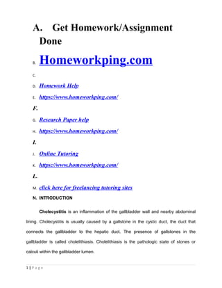 A. Get Homework/Assignment
Done
B. Homeworkping.com
C.
D. Homework Help
E. https://www.homeworkping.com/
F.
G. Research Paper help
H. https://www.homeworkping.com/
I.
J. Online Tutoring
K. https://www.homeworkping.com/
L.
M. click here for freelancing tutoring sites
N. INTRODUCTION
Cholecystitis is an inflammation of the gallbladder wall and nearby abdominal
lining. Cholecystitis is usually caused by a gallstone in the cystic duct, the duct that
connects the gallbladder to the hepatic duct. The presence of gallstones in the
gallbladder is called cholelithiasis. Cholelithiasis is the pathologic state of stones or
calculi within the gallbladder lumen.
1 | P a g e
 