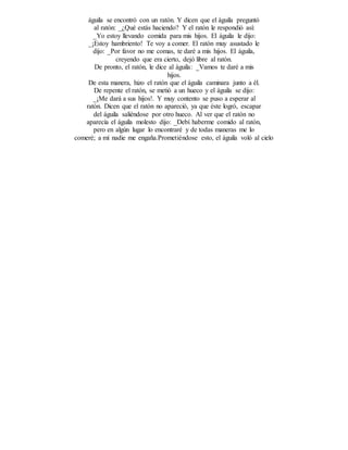 águila se encontró con un ratón. Y dicen que el águila preguntó
al ratón: _¿Qué estás haciendo? Y el ratón le respondió así:
_Yo estoy llevando comida para mis hijos. El águila le dijo:
_¡Estoy hambriento! Te voy a comer. El ratón muy asustado le
dijo: _Por favor no me comas, te daré a mis hijos. El águila,
creyendo que era cierto, dejó libre al ratón.
De pronto, el ratón, le dice al águila: _Vamos te daré a mis
hijos.
De esta manera, hizo el ratón que el águila caminara junto a él.
De repente el ratón, se metió a un hueco y el águila se dijo:
_¡Me dará a sus hijos!. Y muy contento se puso a esperar al
ratón. Dicen que el ratón no apareció, ya que éste logró, escapar
del águila saliéndose por otro hueco. Al ver que el ratón no
aparecía el águila molesto dijo: _Debí haberme comido al ratón,
pero en algún lugar lo encontraré y de todas maneras me lo
comeré; a mí nadie me engaña.Prometiéndose esto, el águila voló al cielo
 