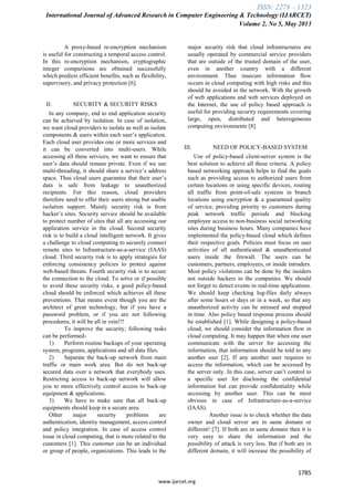 ISSN: 2278 – 1323
International Journal of Advanced Research in Computer Engineering & Technology (IJARCET)
Volume 2, No 5, May 2013
1785
www.ijarcet.org
A proxy-based re-encryption mechanism
is useful for constructing a temporal access control.
In this re-encryption mechanism, cryptographic
integer comparisons are obtained successfully
which predicts efficient benefits, such as flexibility,
supervisory, and privacy protection [6].
II. SECURITY & SECURITY RISKS
In any company, end to end application security
can be achieved by isolation. In case of isolation,
we want cloud providers to isolate as well as isolate
components & users within each user‟s application.
Each cloud user provides one or more services and
it can be converted into multi-users. While
accessing all these services, we want to ensure that
user‟s data should remain private. Even if we use
multi-threading, it should share a service‟s address
space. Thus cloud users guarantee that their user‟s
data is safe from leakage to unauthorized
recipients. For this reason, cloud providers
therefore need to offer their users strong but usable
isolation support. Mainly security risk is from
hacker‟s sites. Security service should be available
to protect number of sites that all are accessing our
application service in the cloud. Second security
risk is to build a cloud intelligent network. It gives
a challenge to cloud computing to securely connect
remote sites to Infrastructure-as-a-service (IAAS)
cloud. Third security risk is to apply strategies for
enforcing consistency policies to protect against
web-based threats. Fourth security risk is to secure
the connection to the cloud. To solve or if possible
to avoid these security risks, a good policy-based
cloud should be enforced which achieves all these
preventions. That means event though you are the
architect of great technology, but if you have a
password problem, or if you are not following
procedures, it will be all in vein!!!
To improve the security, following tasks
can be performed-
1) Perform routine backups of your operating
system, programs, applications and all data files.
2) Separate the back-up network from main
traffic or main work area. But do not back-up
secured data over a network that everybody uses.
Restricting access to back-up network will allow
you to more effectively control access to back-up
equipment & applications.
3) We have to make sure that all back-up
equipments should keep in a secure area.
Other major security problems are
authentication, identity management, access control
and policy integration. In case of access control
issue in cloud computing, that is more related to the
customers [1]. This customer can be an individual
or group of people, organizations. This leads to the
major security risk that cloud infrastructures are
usually operated by commercial service providers
that are outside of the trusted domain of the user,
even in another country with a different
environment. Thus insecure information flow
occurs in cloud computing with high risks and this
should be avoided in the network. With the growth
of web applications and web services deployed on
the Internet, the use of policy based approach is
useful for providing security requirements covering
large, open, distributed and heterogeneous
computing environments [8].
III. NEED OF POLICY-BASED SYSTEM
Use of policy-based client-server system is the
best solution to achieve all these criteria. A policy
based networking approach helps to find the goals
such as providing access to authorized users from
certain locations or using specific devices, routing
all traffic from point-of-sale systems in branch
locations using encryption & a guaranteed quality
of service, providing priority to customers during
peak network traffic periods and blocking
employee access to non-business social networking
sites during business hours. Many companies have
implemented the policy-based cloud which defines
their respective goals. Policies must focus on user
activities of all authenticated & unauthenticated
users inside the firewall. The users can be
customers, partners, employees, or inside intruders.
Most policy violations can be done by the insiders
not outside hackers in the companies. We should
not forget to detect events in real-time applications.
We should keep checking log-files daily always
after some hours or days or in a week, so that any
unauthorized activity can be stressed and stopped
in time. Also policy based response process should
be established [1]. While designing a policy-based
cloud, we should consider the information flow in
cloud computing. It may happen that when one user
communicate with the server for accessing the
information, that information should be told to any
another user [2]. If any another user requires to
access the information, which can be accessed by
the server only. In this case, server can‟t control to
a specific user for disclosing the confidential
information but can provide confidentiality while
accessing by another user. This can be most
obvious in case of Infrastructure-as-a-service
(IAAS).
Another issue is to check whether the data
owner and cloud server are in same domain or
different! [7]. If both are in same domain then it is
very easy to share the information and the
possibility of attack is very less. But if both are in
different domain, it will increase the possibility of
 