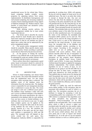 ISSN: 2278 – 1323
International Journal of Advanced Research in Computer Engineering & Technology (IJARCET)
Volume 2, No 5, May 2013
1786
www.ijarcet.org
unauthorized access for the critical data. Policy-
based computing handles complex system
properties by separating policies from system
implementation. In distributed, heterogeneous and
web-oriented computing, the increasing complexity
of policy based computing demands strong support
of different techniques [8]. Without analysis, most
benefits of policy-based and declarative policy
languages may be in vein.
While defining security policies, the
policy management module has to meet certain
requirements that are-
1) The format used to describe the security
policy should be much flexible and it should be
much more expressive enough to allow the system
administrator so that he can translate any type of
attack into a policy that can be understood by the
policy management module.
2) The security policy management module
should be extensible. Many specific attacks needs
an enriched policy format according to particular
events that are observed by the previous activities.
3) As the process of writing the security
policies is very difficult task so this process has to
be automated by using any another software which
is compatible with the security environment.
Thus to achieve these above requirements a good
policy based environment should be achieved by
the cloud server and owner [5]. It doesn‟t matter of
the domain limits.
IV. ARCHITECTURE
Always in cloud computing, user always hopes
for the security. The critical data should be secured
from the unauthorized users. For this reason
encryption while accessing data is achieved. The
database owner of the database stores the
information from the cloud provider. The database
owner is responsible for user management deciding
who is authorized to access the data. The owner
can assign to each user a different access policy.
The database owner maintains a table with each
user‟s access to different attributes of the database.
According to the access specification, the value is
maintained in the database table for each attribute.
User can have access to limited attributes or all
attributes, that is not known to any user. To apply
these complex queries can be applied on the
database. We encrypt the table name & the names
of the attributes the user wants to access with
specific function & a key. We transform the
WHERE clause of the query into the tree where
each condition is represented by AND and OR
gates. The encrypted code will depend on this
newly created tree for each query. Key
Management Authority (KMA) is responsible for
generating & revoking keys. KMA will generate
the key-set with the support of cloud server for all
authorized users. The user is an entity that wishes
to encrypt or decrypt the data. Any user can
retrieve the data from the database & encrypt it.
According to the policy decided by the user, KMA
will generate the key-set. By using this key set, the
attributes in the database gets encrypted by using
KP-ABE. These encrypted records are stored in the
database. This technique hides not only the data but
even attributes names of the table from the cloud
server & other unauthorized users. For encrypting
the values of the attributed, the searchable data
Encryption (SDE) scheme can be used [4]. This
scheme can be used for the string encryption at a
time. Cloud server is a part of the infrastructure
provided by the cloud provider. A cloud server
stores the encrypted data in the database and
performs encrypted searches according to the
user‟s request. According to the encryption of
cipher texts on sets of attributes, users are
associated with access policies. These access
policies describe about the key of decryption of
cipher text. Applications of this attribute-based
encryption are like property based Broadcast
Encryption & attribute based Access Control
(ABAC, used in SOA). In many cases, Distributed
Attribute-based Encryption is applied for managing
attributes independently. That includes different
algorithms & use of variety of keys. In our
algorithm we are going to use this KP-ABE for to
encrypt the data. In many cases, it happen that
cloud users themselves are cloud providers [7].
They publish data on cloud servers for sharing and
need fine-grained data access control and at the
same time the data owner will stores the abundant
information which will be provided to other users.
This is more helpful foe efficiency and to maintain
the good economy.
KP-ABE is a public key used for multi-user
access ability module. In this encryption, data are
associated with attributes for each of which is a
public key. The encryption associates the set of
attributes to manage by encrypting it with the
corresponding public key components [7]. A KP-
ABE scheme is composed of four algorithms such
as setup, encryption, key generation and
decryption. Proxy-re-encryption can be also
applied on the encrypted data. This is semi-trusted
proxy which is able to convert a cipher text
encrypted under the public key into another cipher
text that can be opened by another user‟s private
key without knowing actual data. If we deal with
the web access control policies, these are often
error prone due to lack of logical and formal
foundation [3]. As in the web we can not maintain
a uniform structure as well as a uniform policy so
 