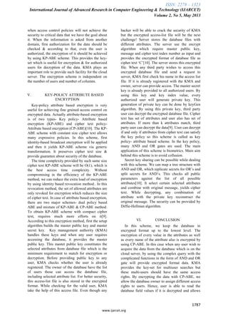 ISSN: 2278 – 1323
International Journal of Advanced Research in Computer Engineering & Technology (IJARCET)
Volume 2, No 5, May 2013
1787
www.ijarcet.org
when access control policies will not achieve the
security to critical data that we have the goal about
it. When the information is asked from another
domain, first authorization for the data should be
checked & according to that, even the user is
authorized, the encryption of it should be achieved
by using KP-ABE scheme. This provides the key-
set which is useful for encryption & for authorized
users for decryption of the data. KMA plays an
important role to provide such facility for the cloud
server. The encryption scheme is independent on
the number of users and number of columns.
V. KEY-POLICY ATTRIBUTE BASED
ENCRYPTION
Key-policy attribute based encryption is very
useful for achieving fine grained access control on
encrypted data. Actually attribute-based encryption
is of two types- Key policy- Attribute based
encryption (KP-ABE) and cipher text policy-
Attribute based encryption (CP-ABE)[10]. The KP-
ABE scheme with constant size cipher text allows
many expressive policies. In this scheme, first
identity-based broadcast encryption will be applied
and then it yields KP-ABE scheme via generic
transformation. It preserves cipher text size &
provide guarantee about security of the database.
The time complexity provided by such same size
cipher text KP-ABE scheme will be O(1), which is
the best access time complexity. Without
compromising in the efficiency of the KP-ABE
method, we can reduce the extra load of encryption
by using identity based revocation method.. In this
revocation method, the set of allowed attributes are
only revoked for encryption which reduces the size
of cipher text. In case of attribute based encryption,
there are two major schemes- dual policy based
ABE and mixture of KP-ABE & CP-ABE method.
To obtain KP-ABE scheme with compact cipher
text, requires much more efforts on it[9].
According to this encryption method, first the setup
algorithm builds the master public key and master
secret key. Key management authority (KMA)
handles these keys and when any user requires
accessing the database, it provides the master
public key. This master public key constitutes the
selected attributes from database file which is the
minimum requirement to match for encryption or
decryption. Before providing public key to any
user, KMA checks whether the user is already
registered. The owner of the database have the list
of users those can access the database file,
including selected attribute list. For better security,
this access-list file is also stored in the encrypted
format. While checking for the valid user, KMA
take the help of this access file. Even though any
hacker will be able to crack the security of KMA
but the encrypted access-list file will be the next
challenge! Server stores the database files with
different attributes. The server use the encrypt
algorithm which require master public key,
message and cipher text index number as input and
provides the encrypted format of database file as
cipher text „C‟[10]. The server stores this encrypted
file. When any third party wishes to access this
encrypted database file and send a request to
server, KMA first check his name in the access list
file. If it is already registered with the KMA and
owner, server can provide access. The master secret
key is already provided to all authorized users. By
using this key and key index value, every
authorized user will generate private key. This
generation of private key can be done by keyGen
algorithm. By using this private key, third party
user can decrypt the encrypted database file. Cipher
text has set of attributes and user also has set of
attributes. If more than k attributes match, third
party user can decrypt the data[9]. User can decrypt
if and only if attributes from cipher text can satisfy
the key policy so this scheme is called as key
policy- attribute based scheme. In the key policy,
many AND and OR gates are used. The main
application of this scheme is biometrics. Main aim
behind this scheme is to avoid collusion.
Secret key sharing can be possible while dealing
with this scheme. We can map a tree structure with
AND and OR, which replicate secrets for OR‟s and
split secrets for AND‟s. This checks all public
parameters against the list of all possible
attributes[10]. It select certain selected attributes
and combine with original message, yields cipher
text. While decrypting, any combination of
attribute with the private key reconstruct the
original message. The security can be provided by
Diffie-Hellman algorithm.
VI. CONCLUSION
In this scheme, we keep the database in
encrypted format up to the lowest level. The
encryption of every value in the attributes as well
as every name of the attribute also is encrypted by
using CP-ABE. In this case when any user wish to
acquire the data from the database which is on the
cloud server, by using the complex query with the
complicated functions in the form of AND and OR
gate will provide encrypted format data. KMA
provides the key-set for multiuser searches but
these multi-users should have the same access
rights. By encrypting the data with CP-ABE, we
allow the database owner to assign different access
rights to users. Hence, user is able to read the
database field values if it is decrypted and allows
 