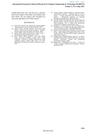 ISSN: 2278 – 1323
International Journal of Advanced Research in Computer Engineering & Technology (IJARCET)
Volume 2, No 5, May 2013
1788
www.ijarcet.org
reading field names also. But the user is unaware
about total number of the fields in the database and
their names. We can achieve this encryption by
using four algorithms of CP-ABE scheme.
REFERENCES
[1] Ruoyu Wu, Gail-Joon Ahn, Hongxin Hu, Mukesh Singhal,
“Information flow control in cloud computing”, 2010.
[2] Allison Lewko, Tatsuaki Okamoto, Amit sahai, Brent
Waters, “Fully Secure Functional Encryption : Attribute-
based Encryption and inner product encryption”, 2009.
[3] Sascha Miller, Stefan Katzenbeisser, Claudia Eckert, “
Distributed Attribute-based encryption”, 2010.
[4] Rohit Ranchal, Bharat Bhargava, Anya Kim, Myong
Kang, Lotfi Ben Othmane, Leszek Lilien, Mark
Linderman, “Protection of Identity Information in cloud
computing without Trusted Third Party” 29th
IEEE
International Symposiumon Reliable distributed Systems,
2010.
[5] Cristina Basescu, Catalin Leordeanu, Alexandra Carpen-
Amarie,Gabriel Antoniu, “ Managing Data Accesss on
clouds : A generic Framework for enforcing security
policies” , international conference on advanced
Information Networking And Applications,2011.
[6] Yan Zhu, Hongxin Hu, Gail-Joon Ahn, Dijing Huang, and
Shanbiao Wang, “Towards Temporal Access control in
cloud computing”, The 31st
annual IEEE International
conference on computer communications, 2012.
[7] Shucheng Yu, Cong Wang, Kui Ren, and Wenjing Lou,
“Achieving secure, scalable, and fine-grained data access
control in cloud computing” , IEEEINFOCOM,2010.
[8] Gail-Joon Ahn, Hongxin Hu, Joohyung Lee and Yunsong
Meng, “ Representing and Reasoning about Web Access
Control Policies“, 34th
annual IEEE computer software and
Application Conference.
[9] Changji Wang ,Guangzhou,China Yang Liu, “A Secure
and Efficient Key-Policy Attribute Based Key Encryption
Scheme“, Information Science and Engineering
international conference, 2009.
[10] Bethencourt,J., Pittabusburgh PA Sahai A., Waters B,
“Cipher text Policy-Attribute Based Encryption“, Security
and Privacy 2007.
 