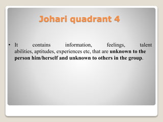 Johari quadrant 4
• It contains information, feelings, talent
abilities, aptitudes, experiences etc, that are unknown to the
person him/herself and unknown to others in the group.
 