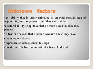 Unknown factors
•an ability that is under-estimated or un-tried through lack of
opportunity, encouragement, confidence or training.
•a natural ability or aptitude that a person doesn't realise they
possess
• a fear or aversion that a person does not know they have
• an unknown illness
• repressed or subconscious feelings
• conditioned behaviour or attitudes from childhood
 