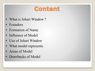 Content
• What is Johari Window ?
• Founders
• Formation of Name
• Influence of Model
• Use of Johari Window
• What model represents
• Areas of Model
• Drawbacks of Model
 
