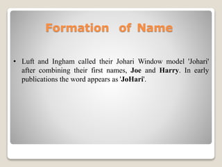 Formation of Name
• Luft and Ingham called their Johari Window model 'Johari'
after combining their first names, Joe and Harry. In early
publications the word appears as 'JoHari'.
 