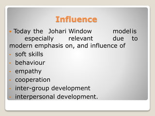 Influence
 Today the Johari Window modelis
especially relevant due to
modern emphasis on, and influence of
• soft skills
• behaviour
• empathy
• cooperation
• inter-group development
• interpersonal development.
 