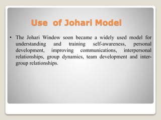 Use of Johari Model
• The Johari Window soon became a widely used model for
understanding and training self-awareness, personal
development, improving communications, interpersonal
relationships, group dynamics, team development and inter-
group relationships.
 