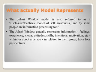 What actually Model Represents
• The Johari Window model is also referred to as a
'disclosure/feedback model of self awareness', and by some
people an 'information processing tool'.
• The Johari Window actually represents information - feelings,
experience, views, attitudes, skills, intentions, motivation, etc -
within or about a person - in relation to their group, from four
perspectives.
 