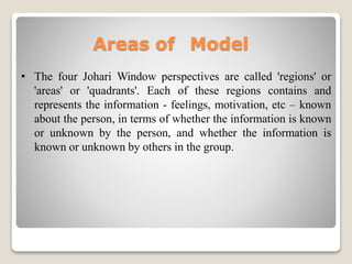 Areas of Model
• The four Johari Window perspectives are called 'regions' or
'areas' or 'quadrants'. Each of these regions contains and
represents the information - feelings, motivation, etc – known
about the person, in terms of whether the information is known
or unknown by the person, and whether the information is
known or unknown by others in the group.
 