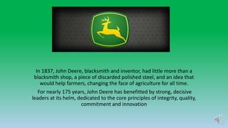 In 1837, John Deere, blacksmith and inventor, had little more than a
blacksmith shop, a piece of discarded polished steel, and an idea that
would help farmers, changing the face of agriculture for all time.
For nearly 175 years, John Deere has benefitted by strong, decisive
leaders at its helm, dedicated to the core principles of integrity, quality,
commitment and innovation
 