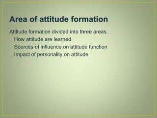 Attitude formation divided into three areas.
• How attitude are learned
• Sources of influence on attitude function
• Impact of personality on attitude
 