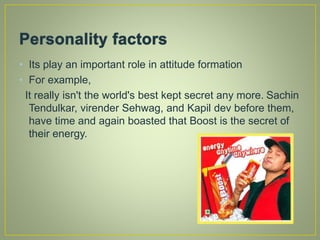 • Its play an important role in attitude formation
• For example,
It really isn't the world's best kept secret any more. Sachin
Tendulkar, virender Sehwag, and Kapil dev before them,
have time and again boasted that Boost is the secret of
their energy.
 