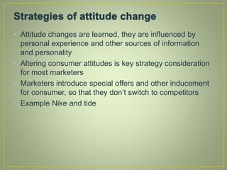 • Attitude changes are learned, they are influenced by
personal experience and other sources of information
and personality
• Altering consumer attitudes is key strategy consideration
for most marketers
• Marketers introduce special offers and other inducement
for consumer, so that they don’t switch to competitors
• Example Nike and tide
 