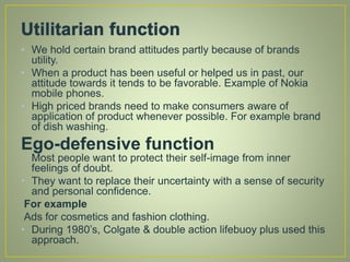 • We hold certain brand attitudes partly because of brands
utility.
• When a product has been useful or helped us in past, our
attitude towards it tends to be favorable. Example of Nokia
mobile phones.
• High priced brands need to make consumers aware of
application of product whenever possible. For example brand
of dish washing.
Ego-defensive function
Most people want to protect their self-image from inner
feelings of doubt.
• They want to replace their uncertainty with a sense of security
and personal confidence.
For example
Ads for cosmetics and fashion clothing.
• During 1980’s, Colgate & double action lifebuoy plus used this
approach.
 