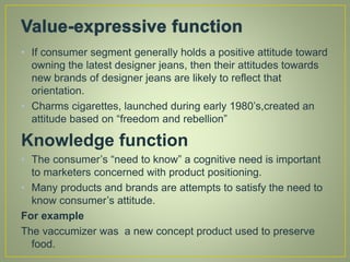 • If consumer segment generally holds a positive attitude toward
owning the latest designer jeans, then their attitudes towards
new brands of designer jeans are likely to reflect that
orientation.
• Charms cigarettes, launched during early 1980’s,created an
attitude based on “freedom and rebellion”
Knowledge function
• The consumer’s “need to know” a cognitive need is important
to marketers concerned with product positioning.
• Many products and brands are attempts to satisfy the need to
know consumer’s attitude.
For example
The vaccumizer was a new concept product used to preserve
food.
 