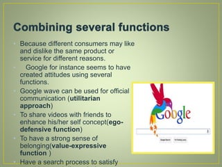 • Because different consumers may like
and dislike the same product or
service for different reasons.
• Google for instance seems to have
created attitudes using several
functions.
• Google wave can be used for official
communication (utilitarian
approach)
• To share videos with friends to
enhance his/her self concept(ego-
defensive function)
• To have a strong sense of
belonging(value-expressive
function )
• Have a search process to satisfy
 