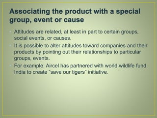 • Attitudes are related, at least in part to certain groups,
social events, or causes.
• It is possible to alter attitudes toward companies and their
products by pointing out their relationships to particular
groups, events.
• For example: Aircel has partnered with world wildlife fund
India to create “save our tigers” initiative.
 