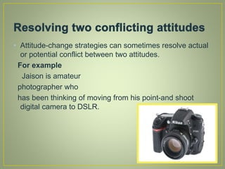 • Attitude-change strategies can sometimes resolve actual
or potential conflict between two attitudes.
For example
Jaison is amateur
photographer who
has been thinking of moving from his point-and shoot
digital camera to DSLR.
 