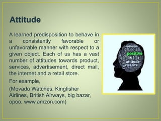 A learned predisposition to behave in
a consistently favorable or
unfavorable manner with respect to a
given object. Each of us has a vast
number of attitudes towards product,
services, advertisement, direct mail,
the internet and a retail store.
For example,
(Movado Watches, Kingfisher
Airlines, British Airways, big bazar,
opoo, www.amzon.com)
 