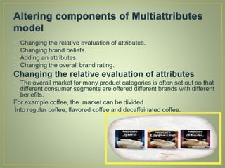 • Changing the relative evaluation of attributes.
• Changing brand beliefs.
• Adding an attributes.
• Changing the overall brand rating.
Changing the relative evaluation of attributes
• The overall market for many product categories is often set out so that
different consumer segments are offered different brands with different
benefits.
For example coffee, the market can be divided
into regular coffee, flavored coffee and decaffeinated coffee.
 
