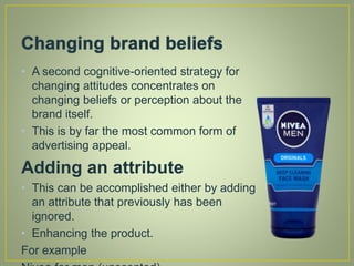 • A second cognitive-oriented strategy for
changing attitudes concentrates on
changing beliefs or perception about the
brand itself.
• This is by far the most common form of
advertising appeal.
Adding an attribute
• This can be accomplished either by adding
an attribute that previously has been
ignored.
• Enhancing the product.
For example
 