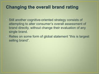 • Still another cognitive-oriented strategy consists of
attempting to alter consumer’s overall assessment of
brand directly, without change their evaluation of any
single brand.
• Relies on some form of global statement “this is largest
selling brand”.
 