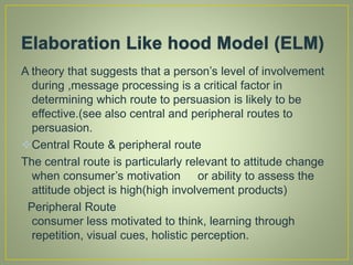 A theory that suggests that a person’s level of involvement
during ,message processing is a critical factor in
determining which route to persuasion is likely to be
effective.(see also central and peripheral routes to
persuasion.
Central Route & peripheral route
The central route is particularly relevant to attitude change
when consumer’s motivation or ability to assess the
attitude object is high(high involvement products)
Peripheral Route
consumer less motivated to think, learning through
repetition, visual cues, holistic perception.
 