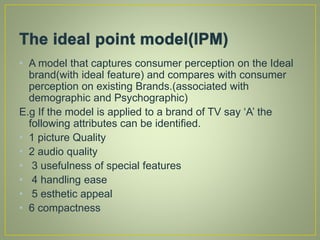 • A model that captures consumer perception on the Ideal
brand(with ideal feature) and compares with consumer
perception on existing Brands.(associated with
demographic and Psychographic)
E.g If the model is applied to a brand of TV say ‘A’ the
following attributes can be identified.
• 1 picture Quality
• 2 audio quality
• 3 usefulness of special features
• 4 handling ease
• 5 esthetic appeal
• 6 compactness
 