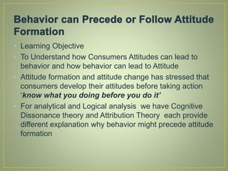 • Learning Objective
• To Understand how Consumers Attitudes can lead to
behavior and how behavior can lead to Attitude
• Attitude formation and attitude change has stressed that
consumers develop their attitudes before taking action
‘know what you doing before you do it’
• For analytical and Logical analysis we have Cognitive
Dissonance theory and Attribution Theory each provide
different explanation why behavior might precede attitude
formation
 