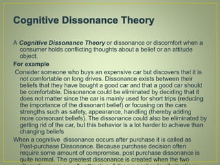 A Cognitive Dissonance Theory or dissonance or discomfort when a
consumer holds conflicting thoughts about a belief or an attitude
object.
For example
Consider someone who buys an expensive car but discovers that it is
not comfortable on long drives. Dissonance exists between their
beliefs that they have bought a good car and that a good car should
be comfortable. Dissonance could be eliminated by deciding that it
does not matter since the car is mainly used for short trips (reducing
the importance of the dissonant belief) or focusing on the cars
strengths such as safety, appearance, handling (thereby adding
more consonant beliefs). The dissonance could also be eliminated by
getting rid of the car, but this behavior is a lot harder to achieve than
changing beliefs
When a cognitive dissonance occurs after purchase it is called as
Post-purchase Dissonance. Because purchase decision often
require some amount of compromise, post purchase dissonance is
quite normal. The greatest dissonance is created when the two
 