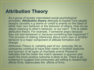 • As a group of loosely interrelated social psychological
principles ,Attribution theory attempts to explain how people
assigns causality e.g blame or credit to events on the basis of
either their own behavior or the behavior of others. How do we
attach meaning to other's behavior, or our own? This is called
attribution theory. For example, if someone angry because
they are bad-tempered or because something bad happened ?
This process of making inferences about one’s own or another
behavior is a major component of attitude formation and
change .
• Attribution Theory is certainly part of our everyday life as
companies continue to have their name in football stadiums
and sponsor of all types of charitable events Research
indicates that the better the match between a sponsor and
event the more positive outcome is likely to be. There is an
evidence to suggest that consumers are willing to reward high
efforts firms. Appreciates the efforts of firms
 