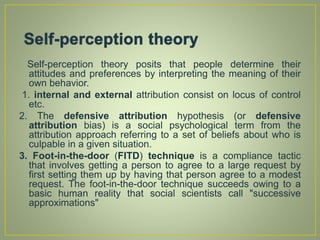 Self-perception theory posits that people determine their
attitudes and preferences by interpreting the meaning of their
own behavior.
1. internal and external attribution consist on locus of control
etc.
2. The defensive attribution hypothesis (or defensive
attribution bias) is a social psychological term from the
attribution approach referring to a set of beliefs about who is
culpable in a given situation.
3. Foot-in-the-door (FITD) technique is a compliance tactic
that involves getting a person to agree to a large request by
first setting them up by having that person agree to a modest
request. The foot-in-the-door technique succeeds owing to a
basic human reality that social scientists call "successive
approximations"
 