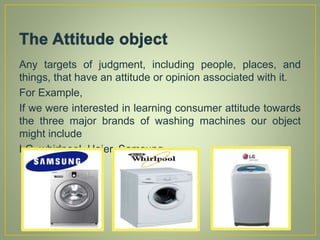Any targets of judgment, including people, places, and
things, that have an attitude or opinion associated with it.
For Example,
If we were interested in learning consumer attitude towards
the three major brands of washing machines our object
might include
LG, whirlpool, Haier, Samsung.
 