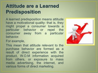 A learned predisposition means attitude
have a motivational quality: that is, they
might propel a consumer towards a
particular behavior or repel the
consumer away from a particular
behavior.
For example,
This mean that attitude relevant to the
purchase behavior are formed as a
result of direct experience with the
product, W.O.M information acquired
from others, or exposure to mass
media advertising, the internet, and
various forms of direct marketing.
 