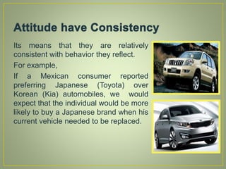 Its means that they are relatively
consistent with behavior they reflect.
For example,
If a Mexican consumer reported
preferring Japanese (Toyota) over
Korean (Kia) automobiles, we would
expect that the individual would be more
likely to buy a Japanese brand when his
current vehicle needed to be replaced.
 
