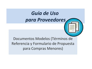 Guía de Uso
       para Proveedores


 Documentos Modelos (Términos de
Referencia y Formulario de Propuesta
      para Compras Menores)
 