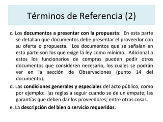 Términos de Referencia (2)
c. Los documentos a presentar con la propuesta: En esta parte
   se detallan que documentos debe presentar el proveedor con
   su oferta o propuesta. Los documentos que se señalan en
   esta parte son los que exige la ley como mínimo. Adicional a
   estos los funcionarios de compras pueden pedir otros
   documentos que consideren necesario, los cuales se podrán
   ver en la sección de Observaciones (punto 14 del
   documento).
d. Las condiciones generales y especiales del acto público, como
   por ejemplo: las reglas a seguir cuando se de un empate; las
   garantías que deben dar los proveedores; entre otras cosas.
e. La descripción del bien o servicio requeridos.
 