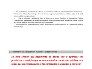 5.   Los resultados del procedimiento de selección de contratista se notificación a través del Sistema Electrónico de
       Contrataciones Públicas PanamaCompra dentro del término y según las formalidades que establece la Ley No.22 de 28
       de junio de 2006 y su reglamentación.
       6.      Una vez refrendada y publicada la Orden de Compra en el Sistema Electrónico de Contrataciones Públicas
       PanamaCompra, el adjudicatario, su representante legal o el apoderado correspondiente, deberá firmar y retirar la misma
       en la sede de la entidad en un plazo máximo de cinco (5) días hábiles.
       7.   El proponente que resulte adjudicatario, deberá registrarse en el Sistema Electrónico de Contrataciones Públicas
       PanamaCompra.




I.    DESCRIPCIÓN DEL BIEN O SERVICIO REQUERIDO - ESPECIFICACIONES



     En esta sección del documento es donde van a aparecer los
     productos o servicios que se van a adquirir con el acto público, con
     todas sus especificaciones, y las cantidades o unidades a comprar.
 
