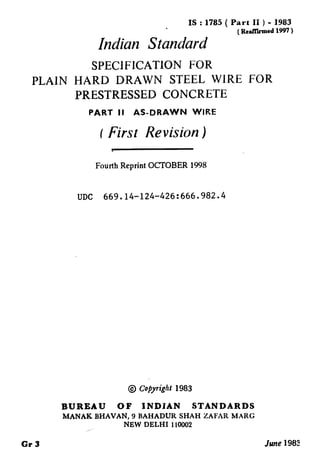 IS : 1785 ( Part II ) - 1983
(RcaKhmcd 1997 )
Indian Standard
SPEClFICATlON FOR
PLAIN HARD DRAWN STEEL WIRE FOR
PRESTRESSED CONCRETE
PART Ii AS-DRAWN WIRE
t Firsr Revision )
t
Fourth Reprint OCTOBER 1998
UDC 669.14-124-426:666.982.4
@ t&yright 1983
BUREAU OF INDIAN STANDARDS
MANAK BHAVAN, 9 BAHADUR SHAH ZAFAR MARC
NEW DELHI 110002
 