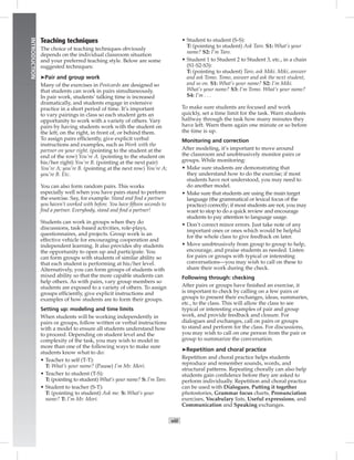viii
INTRODUCTION
Teaching techniques
The choice of teaching techniques obviously
depends on the individual classroom situation
and your preferred teaching style. Below are some
suggested techniques:
➤Pair and group work
Many of the exercises in Postcards are designed so
that students can work in pairs simultaneously.
In pair work, students’ talking time is increased
dramatically, and students engage in extensive
practice in a short period of time. It’s important
to vary pairings in class so each student gets an
opportunity to work with a variety of others. Vary
pairs by having students work with the student on
the left, on the right, in front of, or behind them.
To assign pairs efﬁciently, give explicit verbal
instructions and examples, such as Work with the
partner on your right. (pointing to the student at the
end of the row) You’re A. (pointing to the student on
his/her right) You’re B. (pointing at the next pair)
You’re A; you’re B. (pointing at the next row) You’re A;
you’re B. Etc.
You can also form random pairs. This works
especially well when you have pairs stand to perform
the exercise. Say, for example: Stand and ﬁnd a partner
you haven’t worked with before. You have ﬁfteen seconds to
ﬁnd a partner. Everybody, stand and ﬁnd a partner!
Students can work in groups when they do
discussions, task-based activities, role-plays,
questionnaires, and projects. Group work is an
effective vehicle for encouraging cooperation and
independent learning. It also provides shy students
the opportunity to open up and participate. You
can form groups with students of similar ability so
that each student is performing at his/her level.
Alternatively, you can form groups of students with
mixed ability so that the more capable students can
help others. As with pairs, vary group members so
students are exposed to a variety of others. To assign
groups efﬁciently, give explicit instructions and
examples of how students are to form their groups.
Setting up: modeling and time limits
When students will be working independently in
pairs or groups, follow written or verbal instructions
with a model to ensure all students understand how
to proceed. Depending on student level and the
complexity of the task, you may wish to model in
more than one of the following ways to make sure
students know what to do:
• Teacher to self (T-T):
T: What’s your name? (Pause) I’m Mr. Mori.
• Teacher to student (T-S):
T: (pointing to student) What’s your name? S: I’m Taro.
• Student to teacher (S-T):
T: (pointing to student) Ask me. S: What’s your
name? T: I’m Mr. Mori.
• Student to student (S-S):
T: (pointing to student) Ask Taro. S1: What’s your
name? S2: I’m Taro.
• Student 1 to Student 2 to Student 3, etc., in a chain
(S1-S2-S3):
T: (pointing to student) Taro, ask Miki. Miki, answer
and ask Tomo. Tomo, answer and ask the next student,
and so on. S1: What’s your name? S2: I’m Miki.
What’s your name? S3: I’m Tomo. What’s your name?
S4: I’m . . .
To make sure students are focused and work
quickly, set a time limit for the task. Warn students
halfway through the task how many minutes they
have left. Warn them again one minute or so before
the time is up.
Monitoring and correction
After modeling, it’s important to move around
the classroom and unobtrusively monitor pairs or
groups. While monitoring:
• Make sure students are demonstrating that
they understand how to do the exercise; if most
students have not understood, you may need to
do another model.
• Make sure that students are using the main target
language (the grammatical or lexical focus of the
practice) correctly; if most students are not, you may
want to stop to do a quick review and encourage
students to pay attention to language usage.
• Don’t correct minor errors. Just take note of any
important ones or ones which would be helpful
for the whole class to give feedback on later.
• Move unobtrusively from group to group to help,
encourage, and praise students as needed. Listen
for pairs or groups with typical or interesting
conversations—you may wish to call on these to
share their work during the check.
Following through: checking
After pairs or groups have ﬁnished an exercise, it
is important to check by calling on a few pairs or
groups to present their exchanges, ideas, summaries,
etc., to the class. This will allow the class to see
typical or interesting examples of pair and group
work, and provide feedback and closure. For
dialogues and exchanges, call on pairs or groups
to stand and perform for the class. For discussions,
you may wish to call on one person from the pair or
group to summarize the conversation.
➤Repetition and choral practice
Repetition and choral practice helps students
reproduce and remember sounds, words, and
structural patterns. Repeating chorally can also help
students gain conﬁdence before they are asked to
perform individually. Repetition and choral practice
can be used with Dialogues, Putting it together
photostories, Grammar focus charts, Pronunciation
exercises, Vocabulary lists, Useful expressions, and
Communication and Speaking exchanges.
 