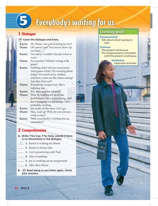 Learning goals
Communication
Talk about what’s going on
now
Grammar
The present continuous
The simple present contrasted
with the present continuous
Vocabulary
Classroom activities
1 Dialogue
39 Cover the dialogue and listen.
Karen: Hi, Diane. Are you waiting for me?
Diane: Of course I am. You never show up
on time!
Karen: I’m sorry. I couldn’t decide what to
wear.
Diane: For practice? What’s wrong with
jeans?
Karen: Nothing, but I always wear jeans.
And guess what? I’m wearing them
today! I’m tired of my clothes.
Anyhow, what are the others doing?
Are they here yet?
Diane: Everybody except Lori. She’s
running late.
Karen: Are Alex and Joe around?
Diane: They’re waiting for us in the
auditorium. Alex is practicing, and
Joe’s hanging out backstage. He’s
probably reading.
Karen: Joe reads all the time. Let’s go.
Diane: Hey, wait up! Why do you always
walk so fast?
Karen: Well, everybody’s waiting for us,
remember?
2 Comprehension
A. Write T for true, F for false, and NI if there
is no information in the dialogue.
F 1. Karen is waiting for Diane.
2. Karen is always late.
3. Lori is practicing with Paul.
4. Alex is reading.
5. Joe is working on an assignment.
6. Alex likes Diane.
B. 40 Read along as you listen again. Check
your answers.
Unit 542
 