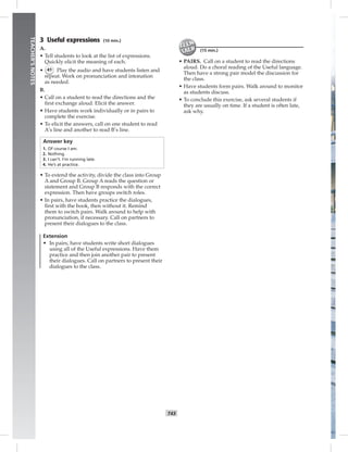 T43
TEACHER’SNOTES
3 Useful expressions (10 min.)
A.
• Tell students to look at the list of expressions.
Quickly elicit the meaning of each.
• 41 Play the audio and have students listen and
repeat. Work on pronunciation and intonation
as needed.
B.
• Call on a student to read the directions and the
ﬁrst exchange aloud. Elicit the answer.
• Have students work individually or in pairs to
complete the exercise.
• To elicit the answers, call on one student to read
A’s line and another to read B’s line.
Answer key
1. Of course I am.
2. Nothing.
3. I can’t. I’m running late.
4. He’s at practice.
• To extend the activity, divide the class into Group
A and Group B. Group A reads the question or
statement and Group B responds with the correct
expression. Then have groups switch roles.
• In pairs, have students practice the dialogues,
ﬁrst with the book, then without it. Remind
them to switch pairs. Walk around to help with
pronunciation, if necessary. Call on partners to
present their dialogues to the class.
Extension
• In pairs, have students write short dialogues
using all of the Useful expressions. Have them
practice and then join another pair to present
their dialogues. Call on partners to present their
dialogues to the class.
(15 min.)
• PAIRS. Call on a student to read the directions
aloud. Do a choral reading of the Useful language.
Then have a strong pair model the discussion for
the class.
• Have students form pairs. Walk around to monitor
as students discuss.
• To conclude this exercise, ask several students if
they are usually on time. If a student is often late,
ask why.
 