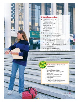 3 Useful expressions
A. 41 Listen and repeat.
• Of course I am.
• What’s wrong with . . . ?
• I’m tired of . . .
• She’s running late.
• Is he around?
• Wait up!
B. Circle the correct responses.
1. A: Are you sure about that?
B: Of course I am. / OK.
2. A: What’s wrong with you?
B: No. / Nothing.
3. A: Hey, wait up!
B: I can’t. I’m running late. / I can’t.
I’m reading.
4. A: Hey, is Patrick around?
B: He’s at practice. / He likes to practice.
PAIRS. Talk about reasons for
running late.
Useful language:
• Are you usually on time?
• Most of the time./Not always./I’m
always late!
• Why are you sometimes late?
• I can’t decide what to wear.
• I get up late.
• I need to ﬁnish something.
• It takes me a long time to get ready.
• I spend hours in the bathroom.
Unit 5 43
 