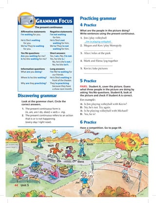 Andy
Mark
Elena
Kevin
Alice
Ken
Megan
Jim
Michael
Discovering grammar
Look at the grammar chart. Circle the
correct answers.
1. The present continuous form is
(is, am, are / do, does) + verb + -ing.
2. The present continuous refers to an action
that is or is not happening
(every day / right now).
Practicing grammar
4 Practice
What are the people in the picture doing?
Write sentences using the present continuous.
1. Jim/play volleyball
Jim is playing volleyball.
2. Megan and Ken/play Monopoly
3. Alice/relax at the park
4. Mark and Elena/jog together
5. Kevin/take pictures
5 Practice
PAIRS. Student A, cover the picture. Guess
what three people in the picture are doing by
asking Yes/No questions. Student B, look at
the picture and check if Student A is correct.
For example:
A: Is Jim playing volleyball with Kevin?
B: No, he’s not. Try again.
A: Is he playing volleyball with Michael?
B: Yes, he is!
6 Practice
Have a competition. Go to page 69.
GRAMMAR FOCUS
The present continuous
Afﬁrmative statements Negative statements
I’m waiting for you. I’m not waiting
for him.
He’s/She’s waiting He’s/She’s not
for you. waiting for him.
We’re/They’re waiting We’re/They’re not
for you. waiting for him.
Yes/No questions Short answers
Are you waiting for me? Yes, I am./No, I’m not.
Is he/she waiting for me? Yes, he/she is./
No, he’s/she’s not./
No, he/she isn’t.
Information questions Long answers
What are you doing? I’m/We’re waiting for
our friends.
Where is he/she waiting? He’s/She’s waiting in
front of the theater.
Why are they practicing? They’re practicing
because they have
a show next month.
44 Unit 5
 
