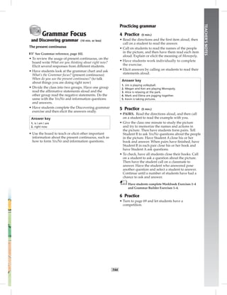 T44
TEACHER’SNOTES
Grammar Focus
and Discovering grammar (10 min. or less)
The present continuous
☞See Grammar reference, page 102.
• To review the usage of present continuous, on the
board write What are you thinking about right now?
Elicit several responses from different students.
• Have students look at the grammar chart and ask
What’s the Grammar focus? (present continuous)
When do you use the present continuous? (to talk
about things you are doing right now)
• Divide the class into two groups. Have one group
read the afﬁrmative statements aloud and the
other group read the negative statements. Do the
same with the Yes/No and information questions
and answers.
• Have students complete the Discovering grammar
exercise and then elicit the answers orally.
Answer key
1. is / am / are
2. right now
• Use the board to teach or elicit other important
information about the present continuous, such as
how to form Yes/No and information questions.
Practicing grammar
4 Practice (5 min.)
• Read the directions and the ﬁrst item aloud, then
call on a student to read the answer.
• Call on students to read the names of the people
in the picture, and then have them read each item
aloud. Explain or elicit the meaning of Monopoly.
• Have students work individually to complete
the exercise.
• Elicit answers by calling on students to read their
statements aloud.
Answer key
1. Jim is playing volleyball.
2. Megan and Ken are playing Monopoly.
3. Alice is relaxing at the park.
4. Mark and Elena are jogging together.
5. Kevin is taking pictures.
5 Practice (5 min.)
• PAIRS. Read the directions aloud, and then call
on a student to read the example with you.
• Give the class one minute to study the picture
and try to memorize the names and actions in
the picture. Then have students form pairs. Tell
Student B to ask Yes/No questions about the people
in the picture. Have Student A close his or her
book and answer. When pairs have ﬁnished, have
Student B in each pair close his or her book and
have Student A ask questions.
• To check, have all students close their books. Call
on a student to ask a question about the picture.
Then have the student call on a classmate to
answer. Have the student who answered pose
another question and select a student to answer.
Continue until a number of students have had a
chance to ask and answer.
Have students complete Workbook Exercises 1–4
and Grammar Builder Exercises 1–4.
6 Practice
• Turn to page 69 and let students have a
competition.
 